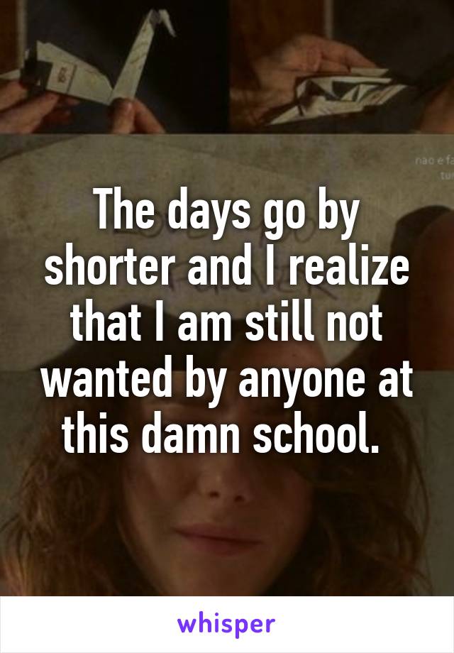 The days go by shorter and I realize that I am still not wanted by anyone at this damn school. 