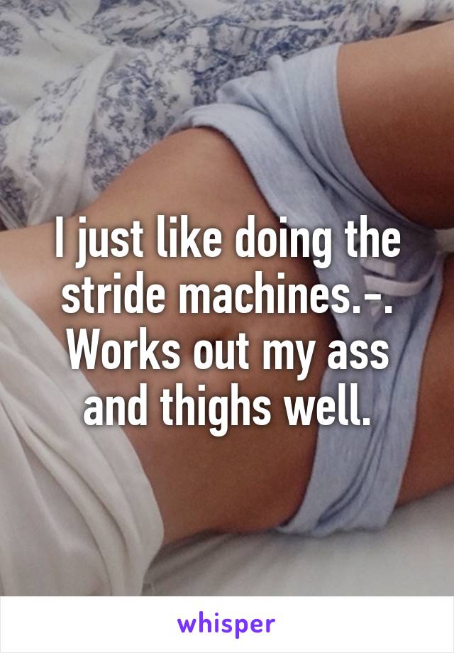 I just like doing the stride machines.-. Works out my ass and thighs well.