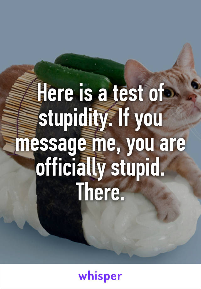 Here is a test of stupidity. If you message me, you are officially stupid. There.