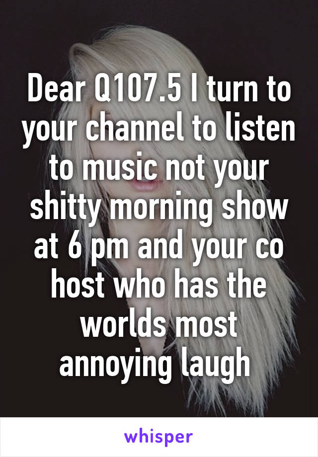 Dear Q107.5 I turn to your channel to listen to music not your shitty morning show at 6 pm and your co host who has the worlds most annoying laugh 