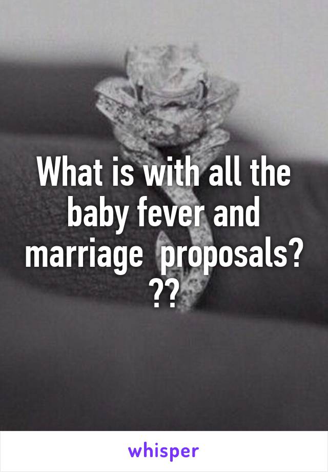 What is with all the baby fever and marriage  proposals? ??