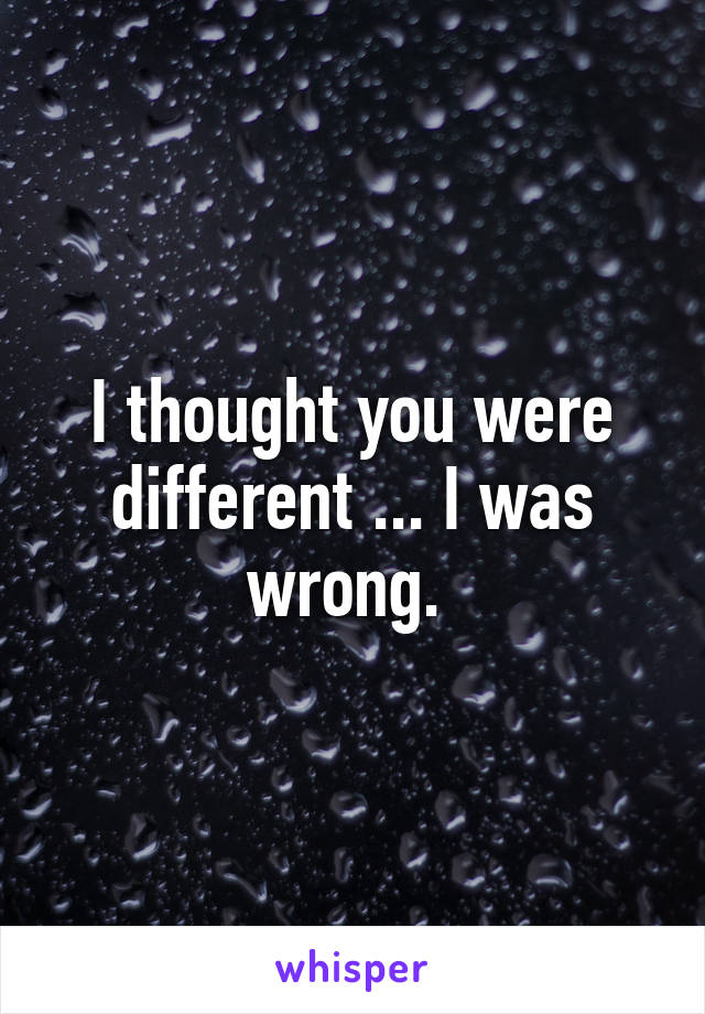 I thought you were different ... I was wrong. 