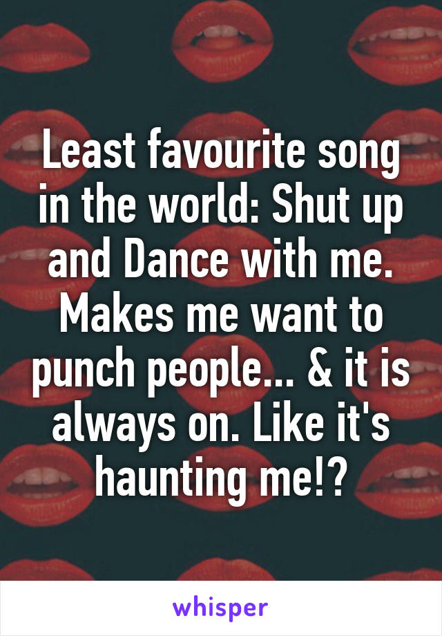 Least favourite song in the world: Shut up and Dance with me.
Makes me want to punch people... & it is always on. Like it's haunting me!?