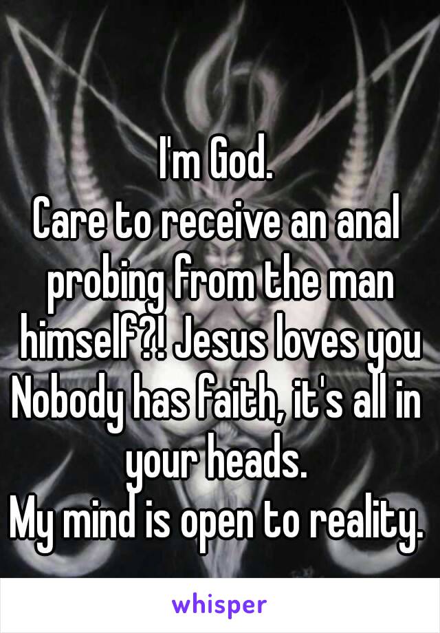 I'm God.
Care to receive an anal probing from the man himself?! Jesus loves you
Nobody has faith, it's all in your heads. 
My mind is open to reality.