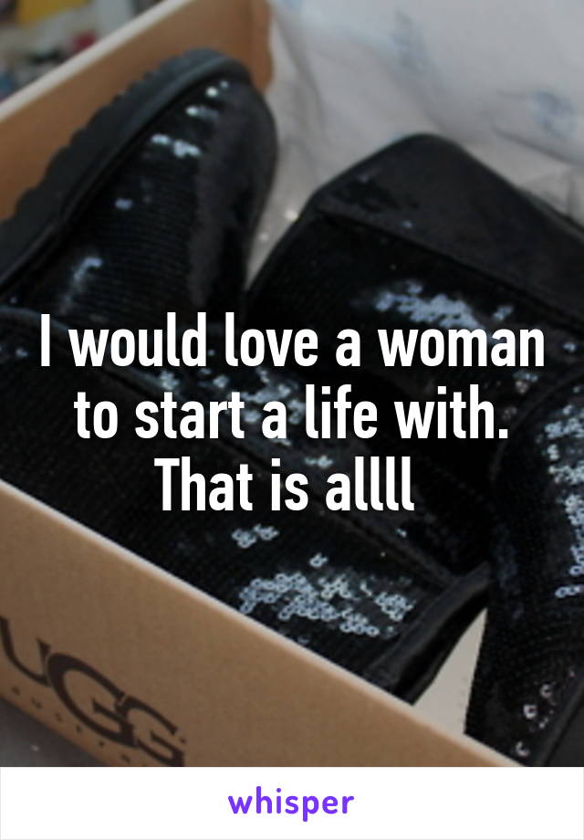 I would love a woman to start a life with. That is allll 