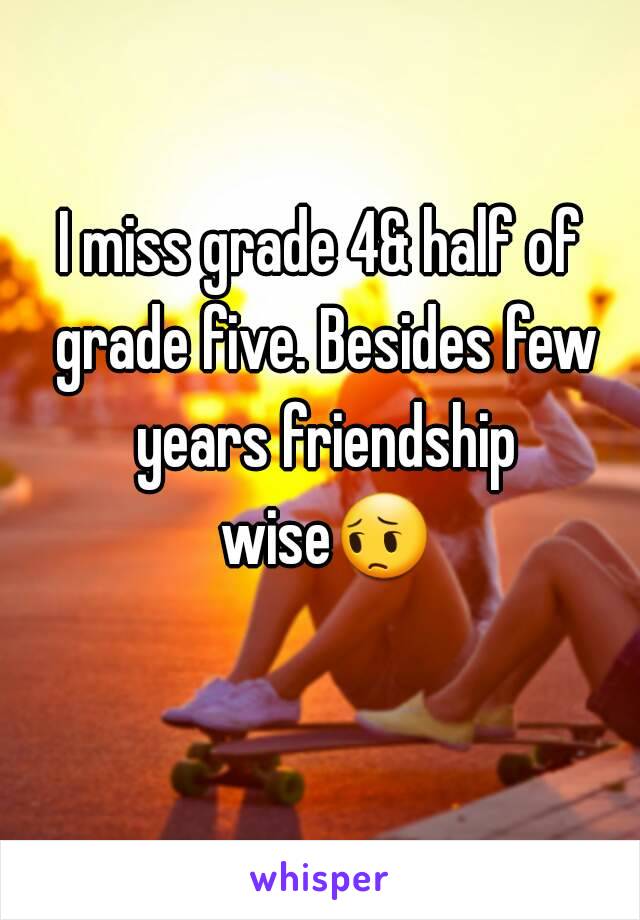 I miss grade 4& half of grade five. Besides few years friendship wise😔 