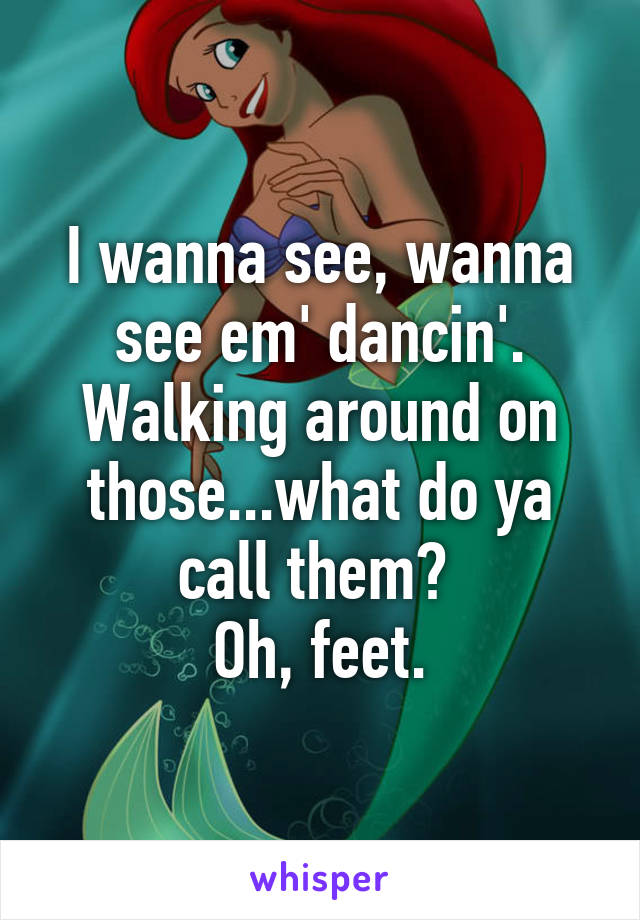 I wanna see, wanna see em' dancin'.
Walking around on those...what do ya call them? 
Oh, feet.