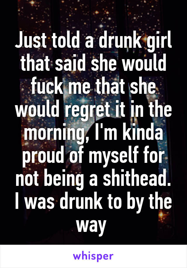 Just told a drunk girl that said she would fuck me that she would regret it in the morning, I'm kinda proud of myself for not being a shithead. I was drunk to by the way 