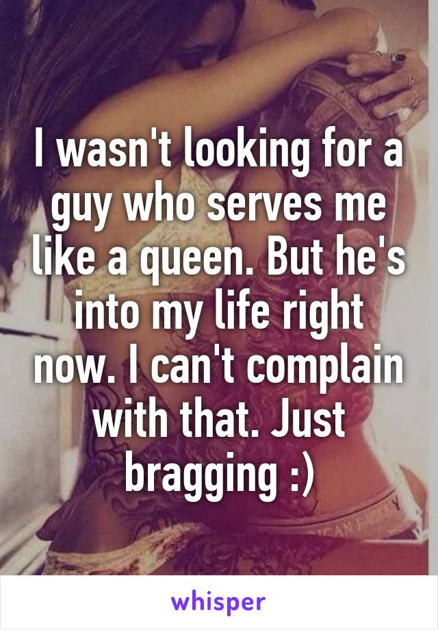 I wasn't looking for a guy who serves me like a queen. But he's into my life right now. I can't complain with that. Just bragging :)
