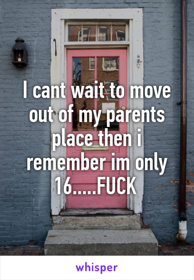 I cant wait to move out of my parents place then i remember im only 16.....FUCK 