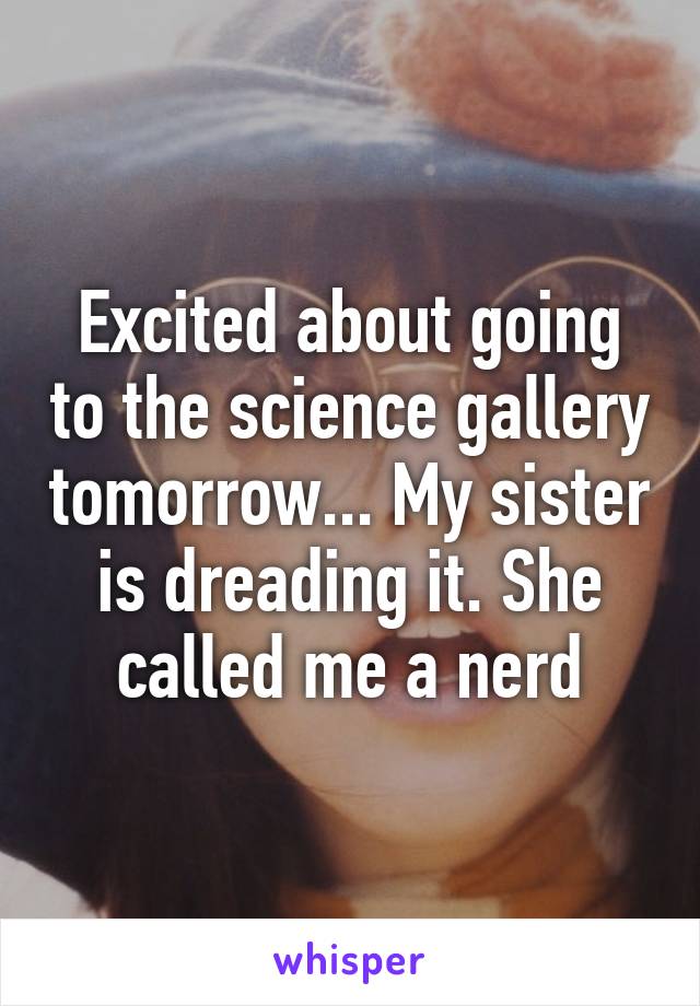 Excited about going to the science gallery tomorrow... My sister is dreading it. She called me a nerd