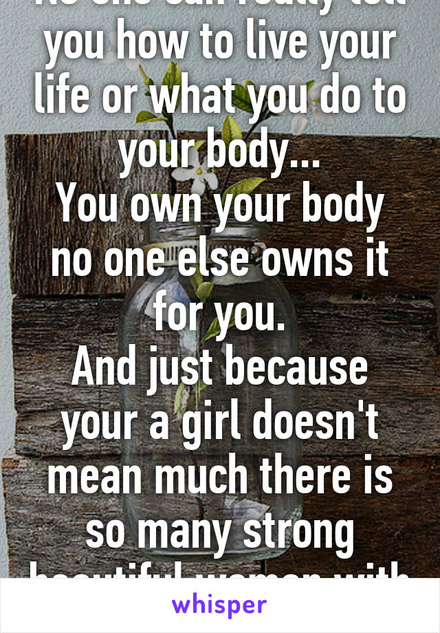 No one can really tell you how to live your life or what you do to your body...
You own your body no one else owns it for you.
And just because your a girl doesn't mean much there is so many strong beautiful woman with tattoos.