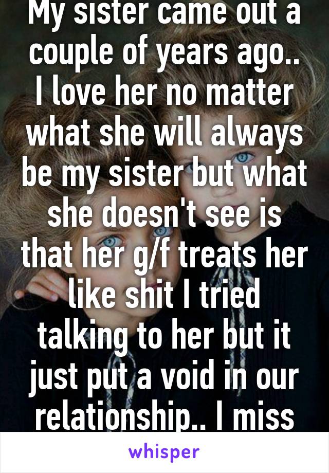 My sister came out a couple of years ago.. I love her no matter what she will always be my sister but what she doesn't see is that her g/f treats her like shit I tried talking to her but it just put a void in our relationship.. I miss her