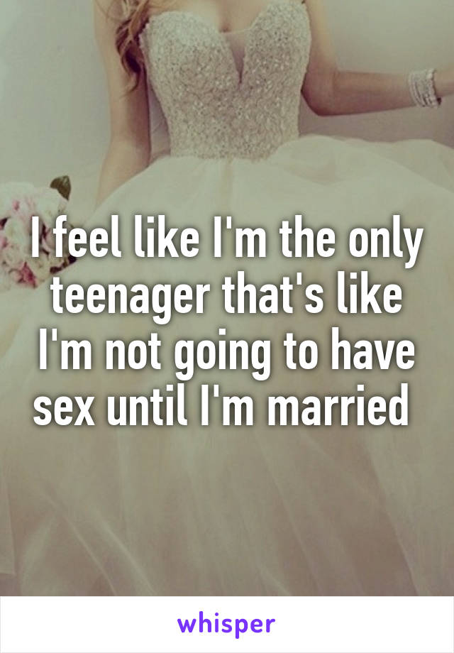 I feel like I'm the only teenager that's like I'm not going to have sex until I'm married 