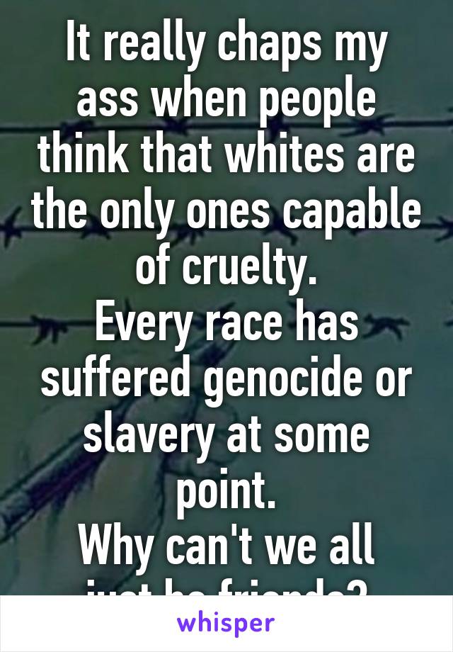 It really chaps my ass when people think that whites are the only ones capable of cruelty.
Every race has suffered genocide or slavery at some point.
Why can't we all just be friends?