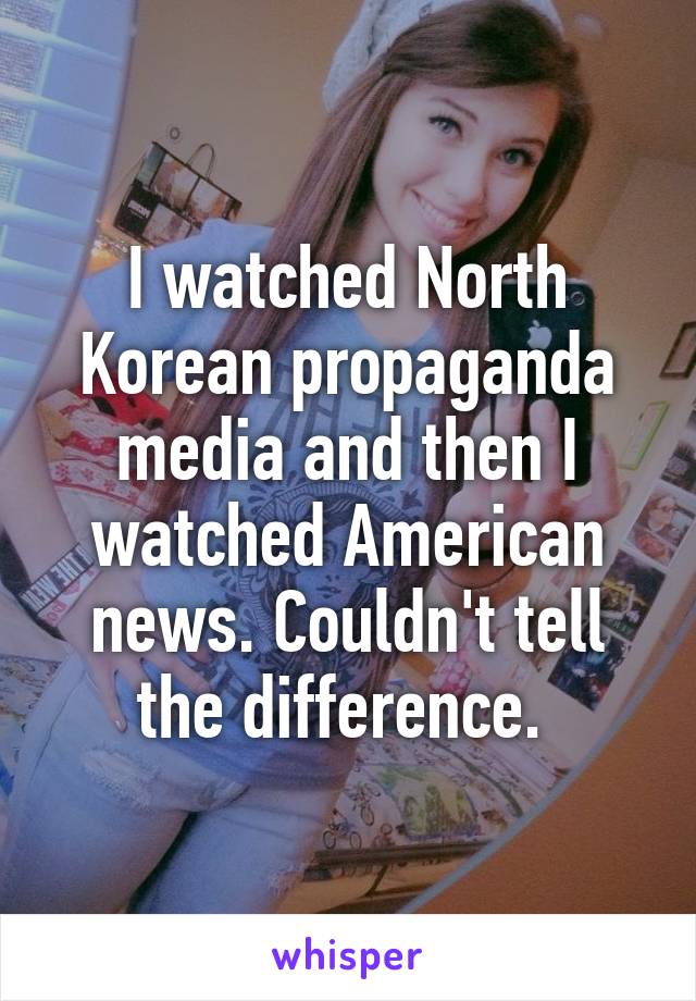 I watched North Korean propaganda media and then I watched American news. Couldn't tell the difference. 
