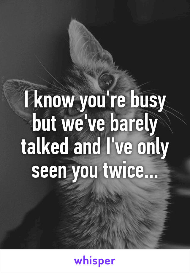 I know you're busy but we've barely talked and I've only seen you twice...