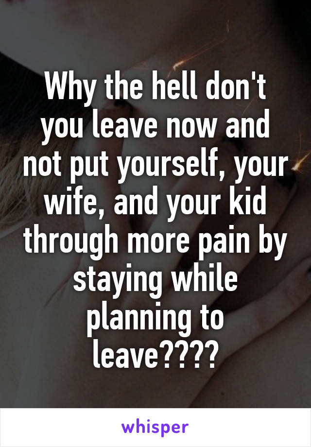 Why the hell don't you leave now and not put yourself, your wife, and your kid through more pain by staying while planning to leave????