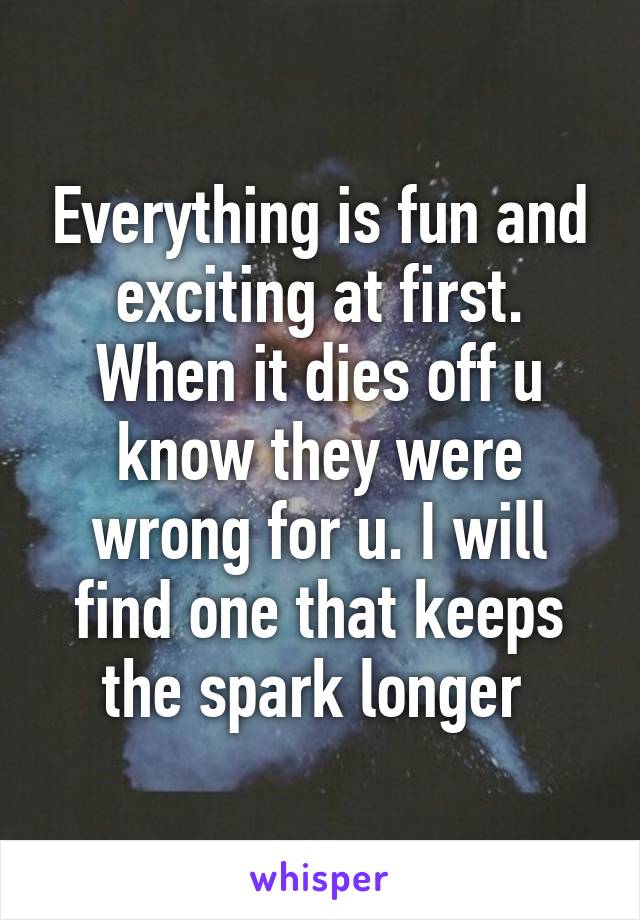 Everything is fun and exciting at first. When it dies off u know they were wrong for u. I will find one that keeps the spark longer 