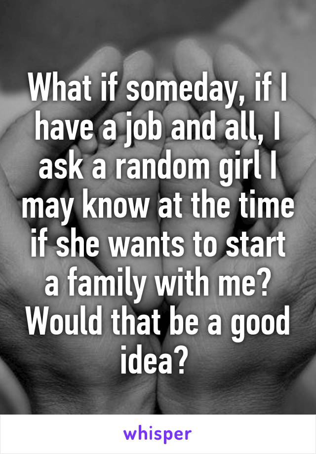 What if someday, if I have a job and all, I ask a random girl I may know at the time if she wants to start a family with me? Would that be a good idea? 