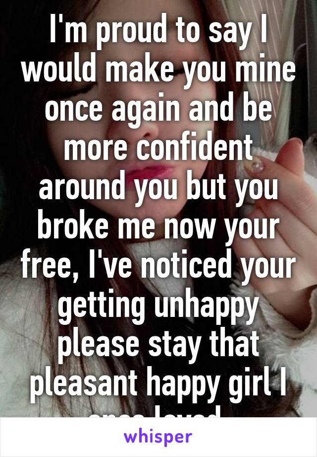 I'm proud to say I would make you mine once again and be more confident around you but you broke me now your free, I've noticed your getting unhappy please stay that pleasant happy girl I once loved 