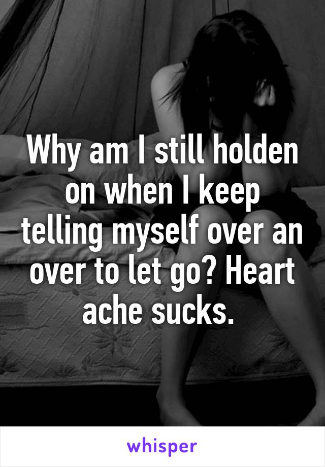 Why am I still holden on when I keep telling myself over an over to let go? Heart ache sucks. 