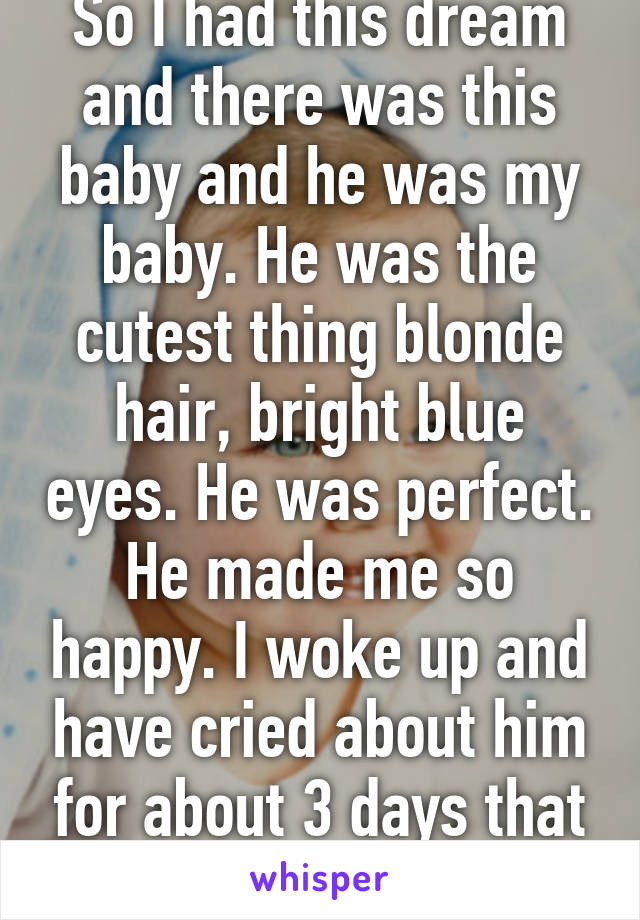 So I had this dream and there was this baby and he was my baby. He was the cutest thing blonde hair, bright blue eyes. He was perfect. He made me so happy. I woke up and have cried about him for about 3 days that he's not real.