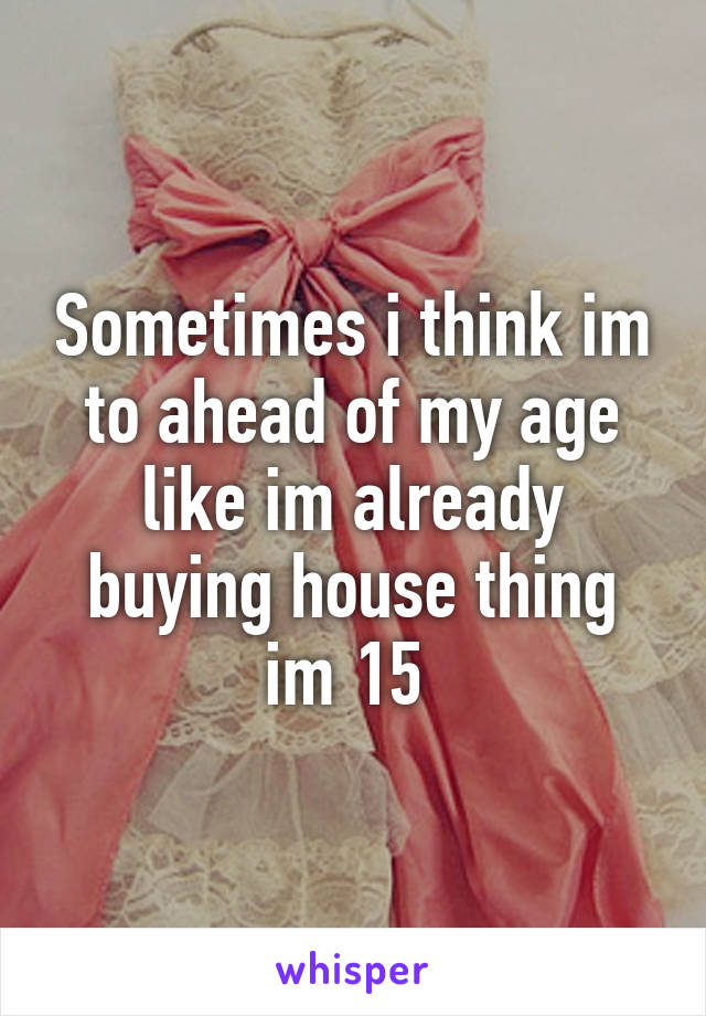 Sometimes i think im to ahead of my age like im already buying house thing im 15 