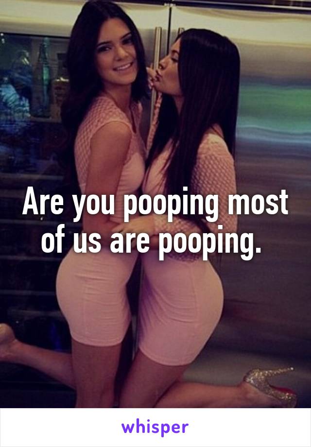 Are you pooping most of us are pooping. 