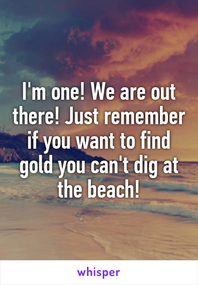 I'm one! We are out there! Just remember if you want to find gold you can't dig at the beach!