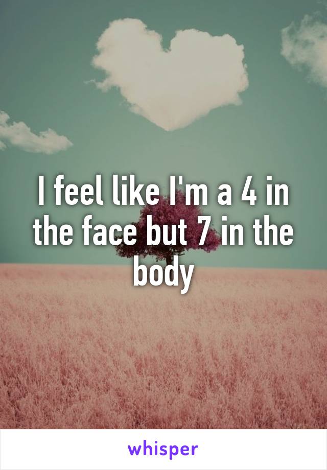 I feel like I'm a 4 in the face but 7 in the body