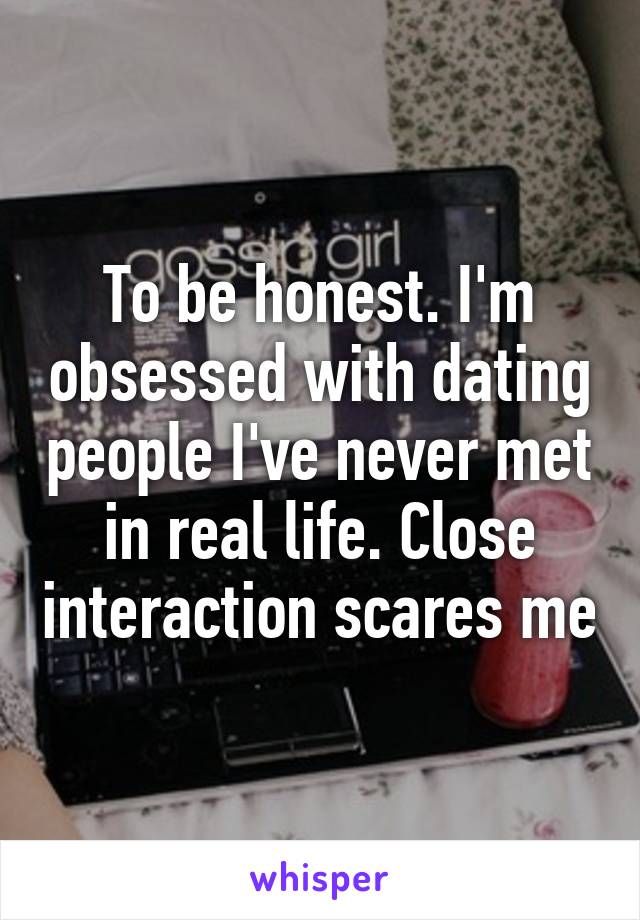 To be honest. I'm obsessed with dating people I've never met in real life. Close interaction scares me