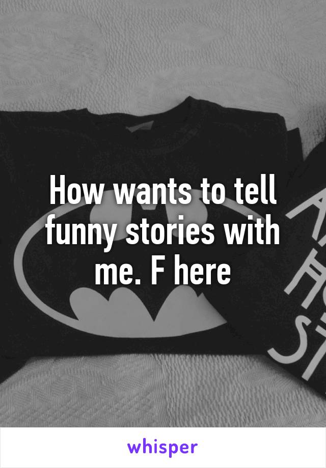 How wants to tell funny stories with me. F here