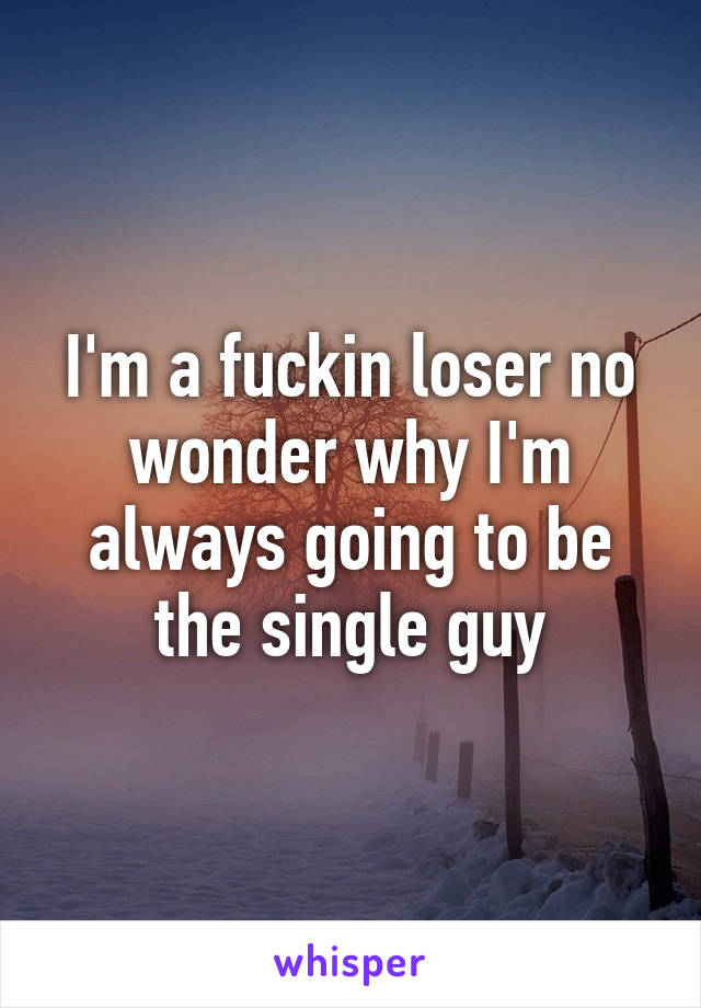 I'm a fuckin loser no wonder why I'm always going to be the single guy