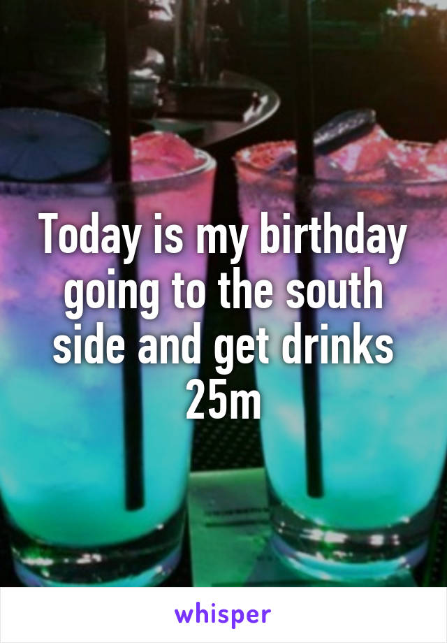 Today is my birthday going to the south side and get drinks 25m