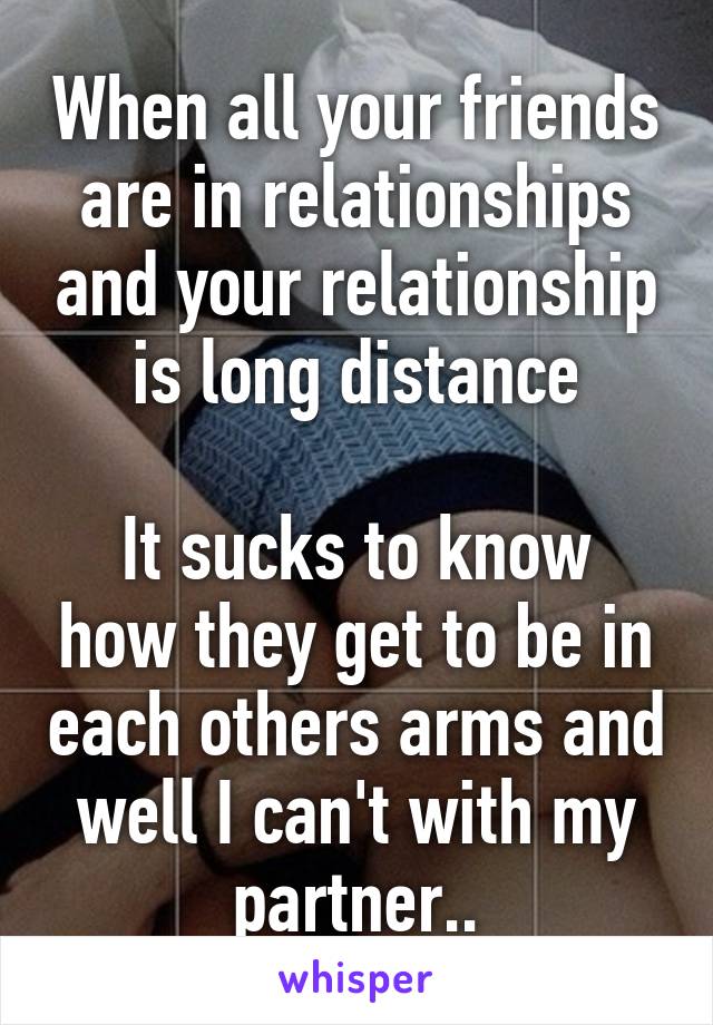 When all your friends are in relationships and your relationship is long distance

It sucks to know how they get to be in each others arms and well I can't with my partner..