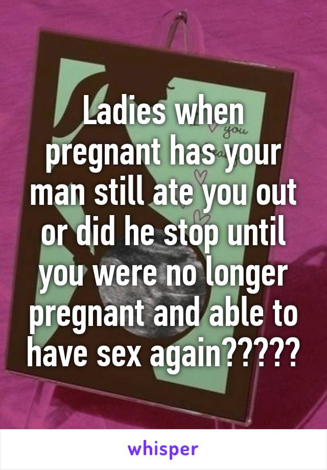 Ladies when pregnant has your man still ate you out or did he stop until you were no longer pregnant and able to have sex again?????