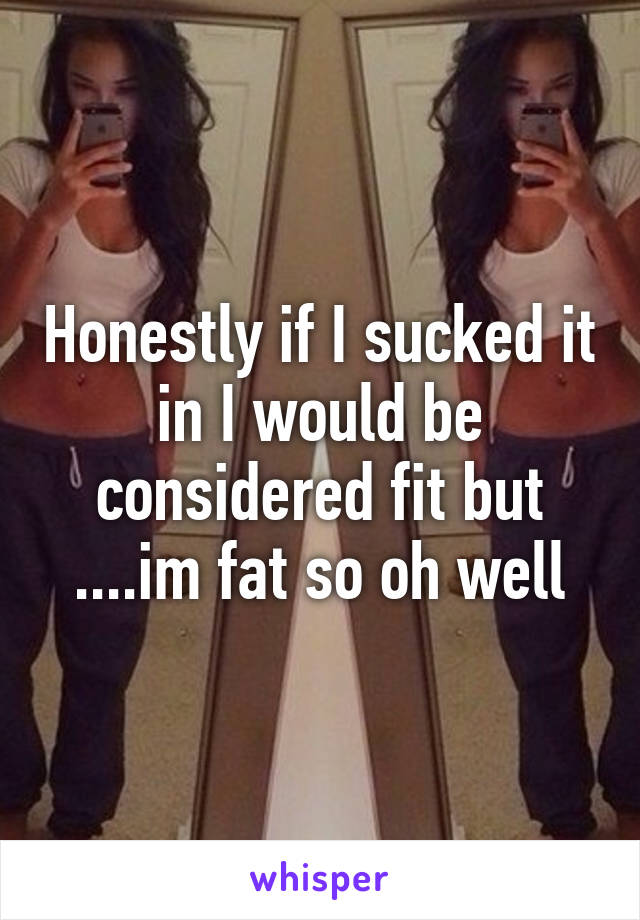 Honestly if I sucked it in I would be considered fit but ....im fat so oh well