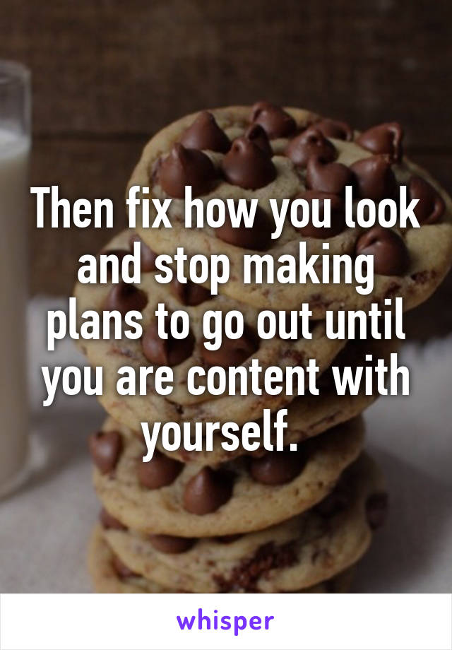 Then fix how you look and stop making plans to go out until you are content with yourself. 