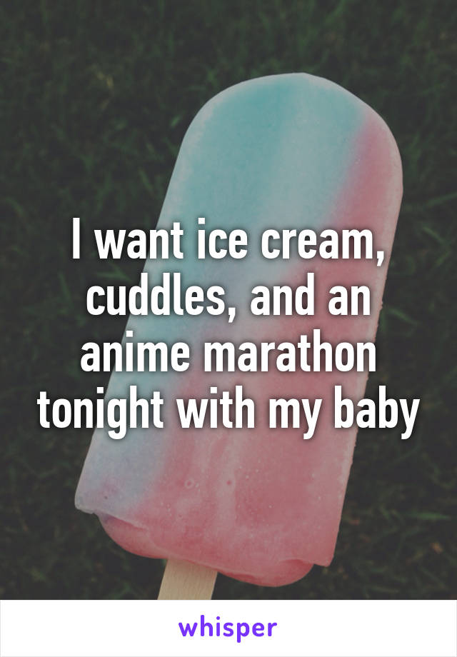 I want ice cream, cuddles, and an anime marathon tonight with my baby