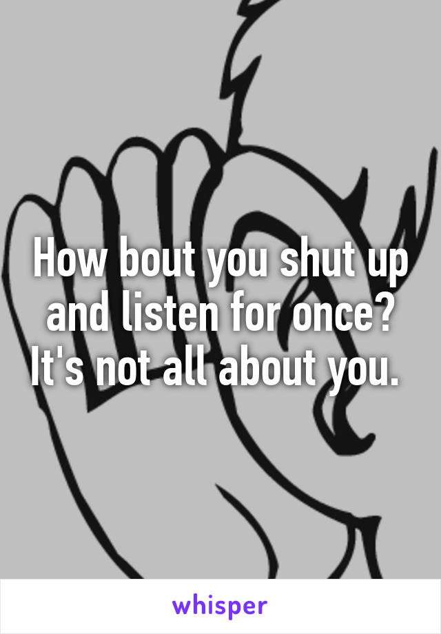 How bout you shut up and listen for once? It's not all about you. 