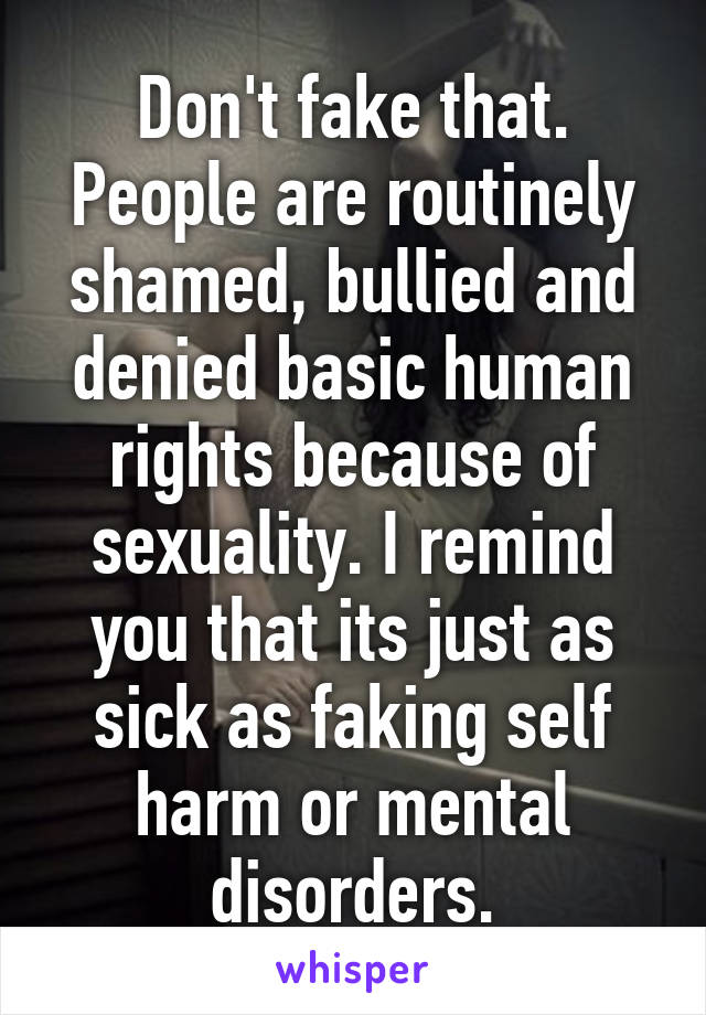 Don't fake that. People are routinely shamed, bullied and denied basic human rights because of sexuality. I remind you that its just as sick as faking self harm or mental disorders.