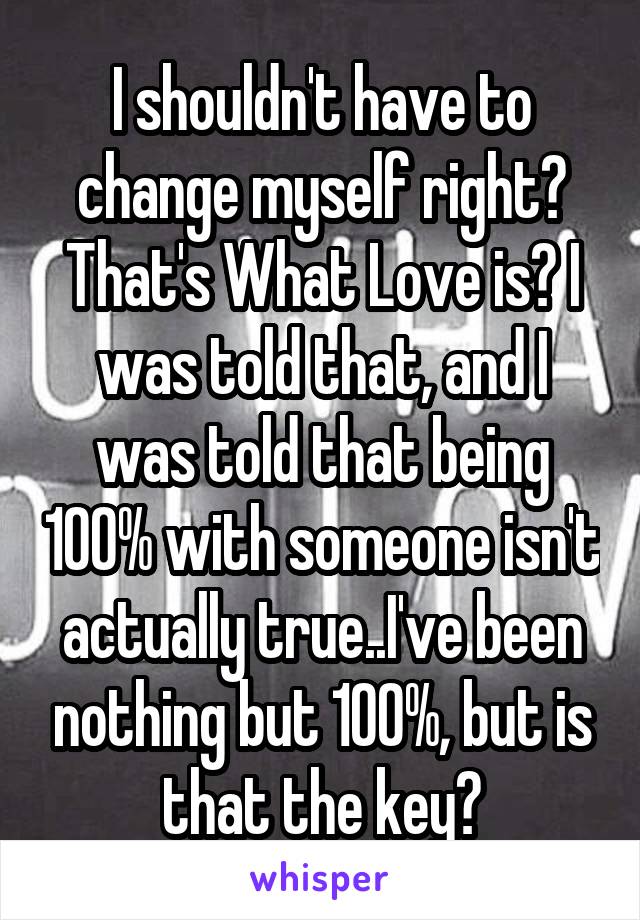 I shouldn't have to change myself right? That's What Love is? I was told that, and I was told that being 100% with someone isn't actually true..I've been nothing but 100%, but is that the key?