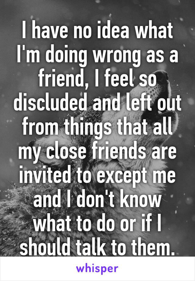 I have no idea what I'm doing wrong as a friend, I feel so discluded and left out from things that all my close friends are invited to except me and I don't know what to do or if I should talk to them.