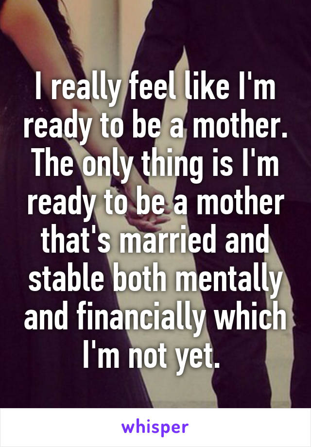 I really feel like I'm ready to be a mother. The only thing is I'm ready to be a mother that's married and stable both mentally and financially which I'm not yet. 