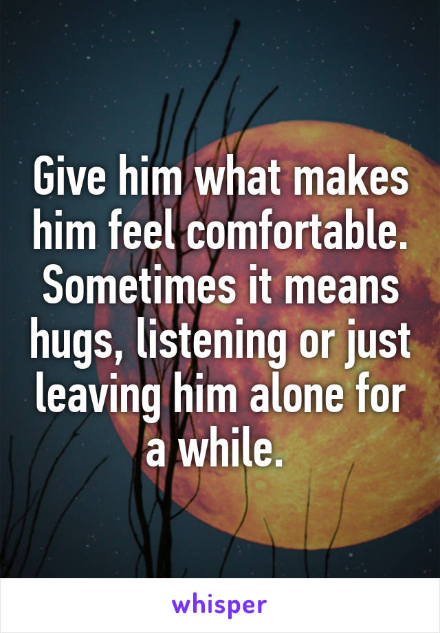 Give him what makes him feel comfortable. Sometimes it means hugs, listening or just leaving him alone for a while. 