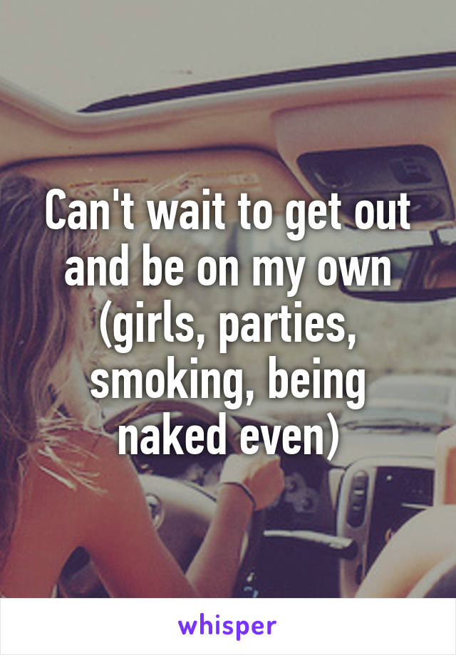Can't wait to get out and be on my own (girls, parties, smoking, being naked even)