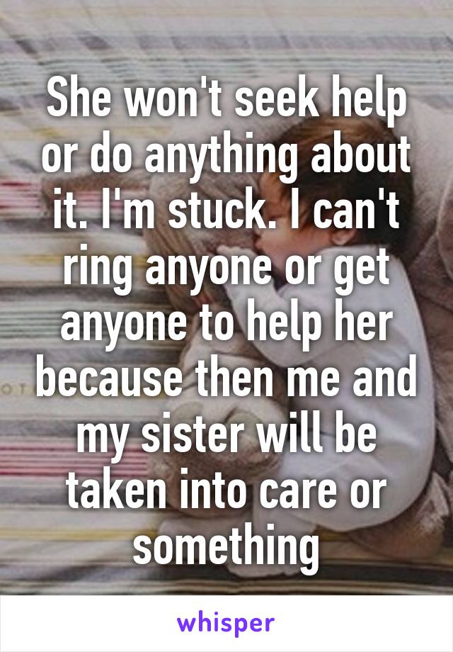 She won't seek help or do anything about it. I'm stuck. I can't ring anyone or get anyone to help her because then me and my sister will be taken into care or something
