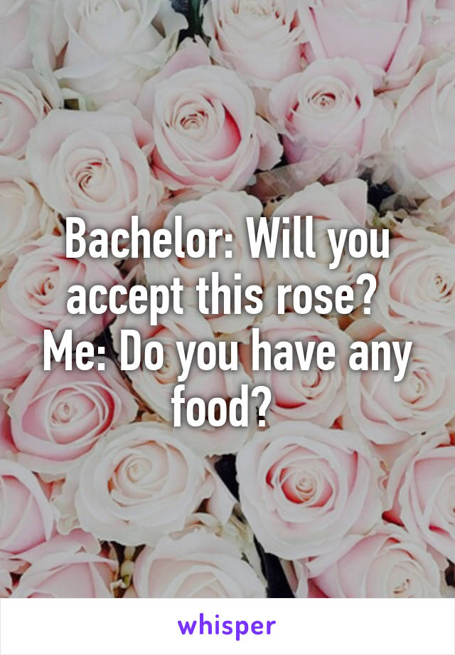 Bachelor: Will you accept this rose? 
Me: Do you have any food? 