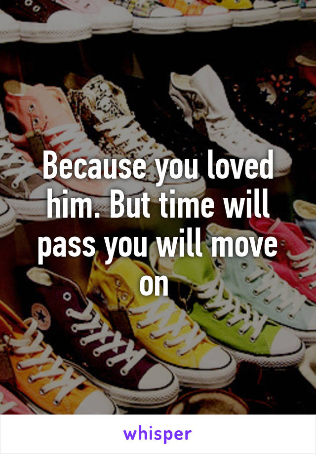 Because you loved him. But time will pass you will move on 